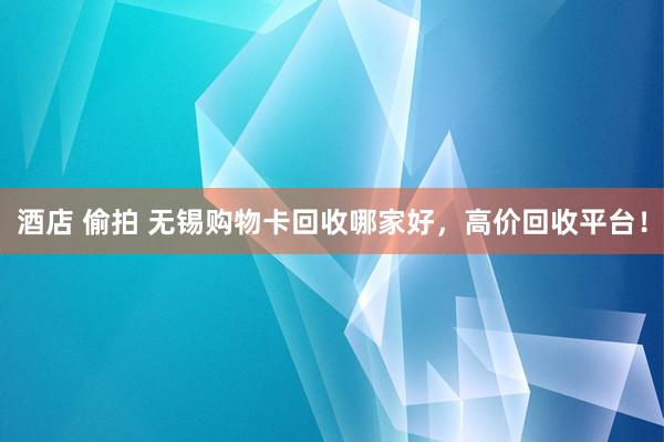 酒店 偷拍 无锡购物卡回收哪家好，高价回收平台！