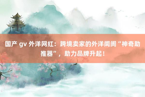 国产 gv 外洋网红：跨境卖家的外洋阛阓“神奇助推器”，助力品牌升起！