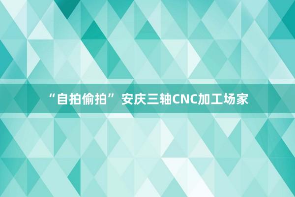 “自拍偷拍” 安庆三轴CNC加工场家