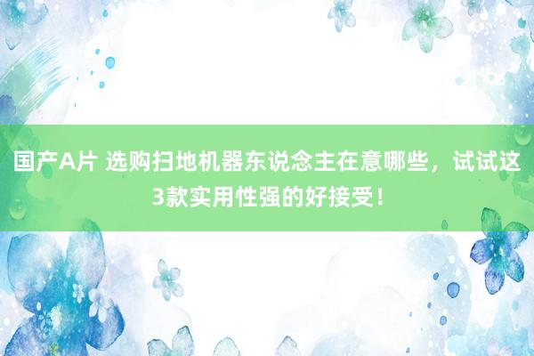 国产A片 选购扫地机器东说念主在意哪些，试试这3款实用性强的好接受！