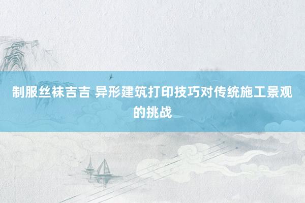 制服丝袜吉吉 异形建筑打印技巧对传统施工景观的挑战