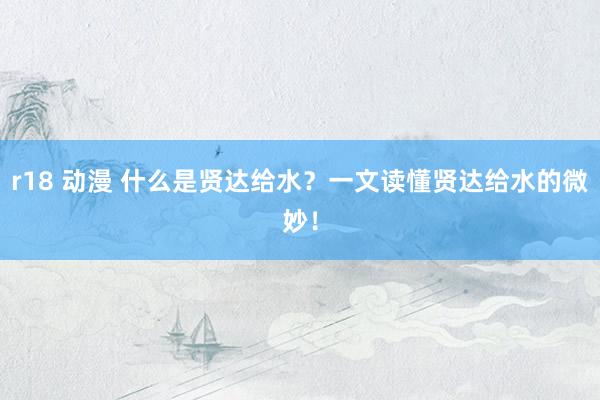r18 动漫 什么是贤达给水？一文读懂贤达给水的微妙！