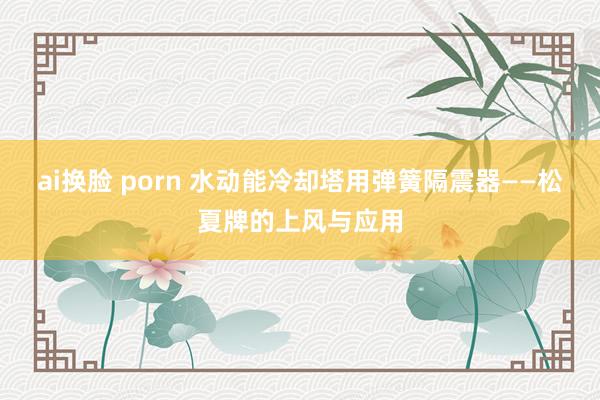 ai换脸 porn 水动能冷却塔用弹簧隔震器——松夏牌的上风与应用