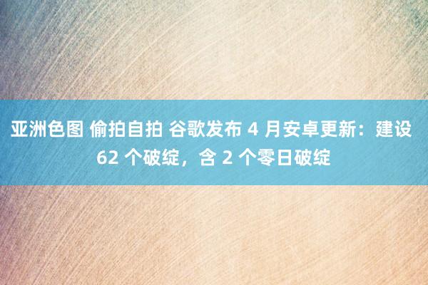 亚洲色图 偷拍自拍 谷歌发布 4 月安卓更新：建设 62 个破绽，含 2 个零日破绽