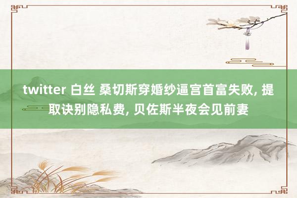 twitter 白丝 桑切斯穿婚纱逼宫首富失败, 提取诀别隐私费, 贝佐斯半夜会见前妻