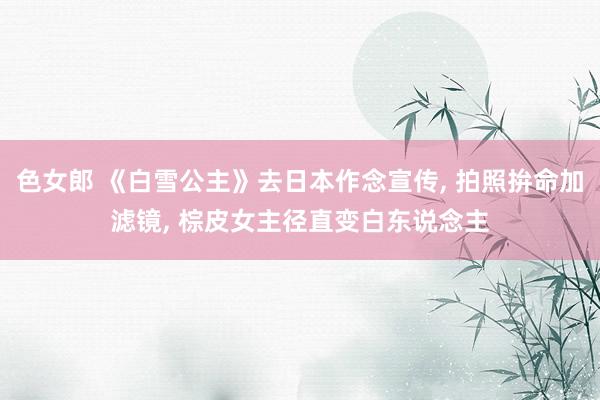 色女郎 《白雪公主》去日本作念宣传, 拍照拚命加滤镜, 棕皮女主径直变白东说念主