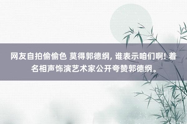 网友自拍偷偷色 莫得郭德纲, 谁表示咱们啊! 着名相声饰演艺术家公开夸赞郭德纲。