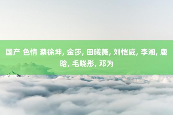 国产 色情 蔡徐坤, 金莎, 田曦薇, 刘恺威, 李湘, 鹿晗, 毛晓彤, 邓为
