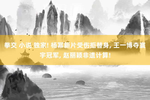 拳交 小说 独家! 杨幂新片受伤拒替身, 王一博夺寰宇冠军, 赵丽颖非遗计算!