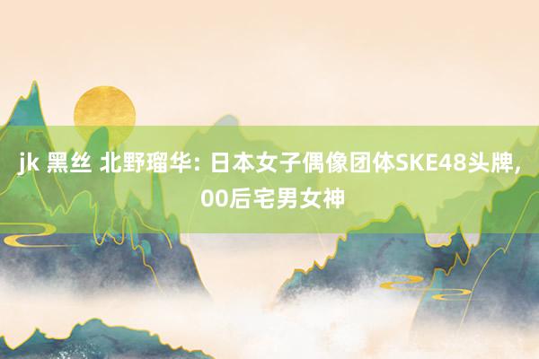jk 黑丝 北野瑠华: 日本女子偶像团体SKE48头牌, 00后宅男女神