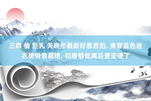 三隅 倫 巨乳 关晓彤最新好意思拍, 身穿蓝色连衣裙情景超绝, 和鹿晗仳离后更坚硬了