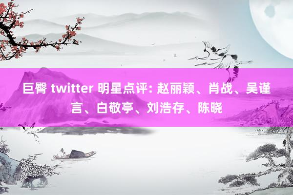 巨臀 twitter 明星点评: 赵丽颖、肖战、吴谨言、白敬亭、刘浩存、陈晓