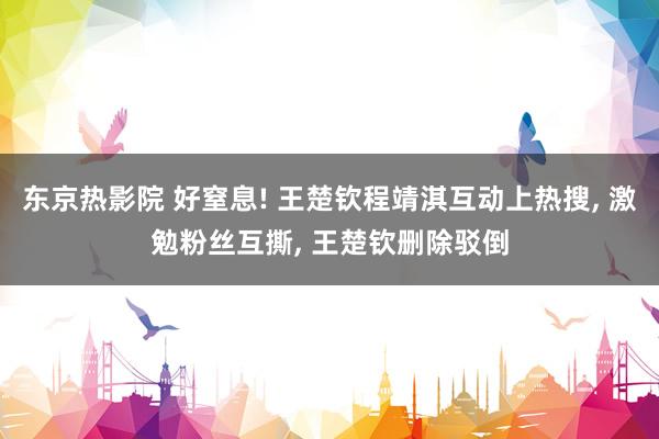 东京热影院 好窒息! 王楚钦程靖淇互动上热搜, 激勉粉丝互撕, 王楚钦删除驳倒