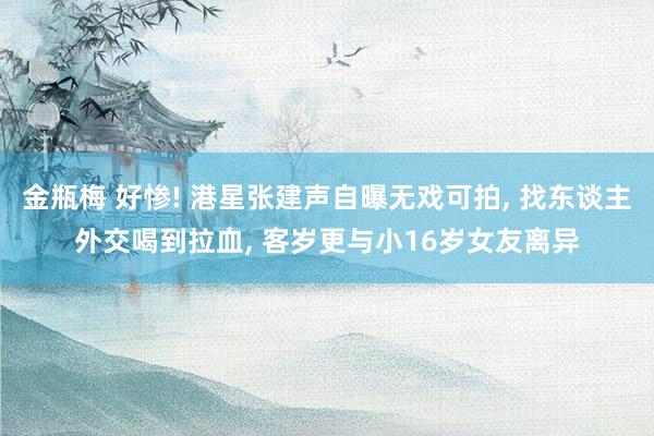 金瓶梅 好惨! 港星张建声自曝无戏可拍, 找东谈主外交喝到拉血, 客岁更与小16岁女友离异