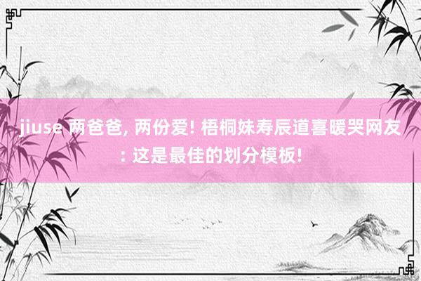 jiuse 两爸爸, 两份爱! 梧桐妹寿辰道喜暖哭网友: 这是最佳的划分模板!