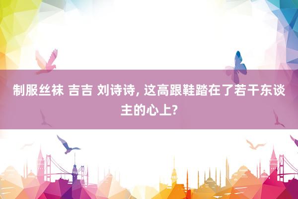 制服丝袜 吉吉 刘诗诗, 这高跟鞋踏在了若干东谈主的心上?
