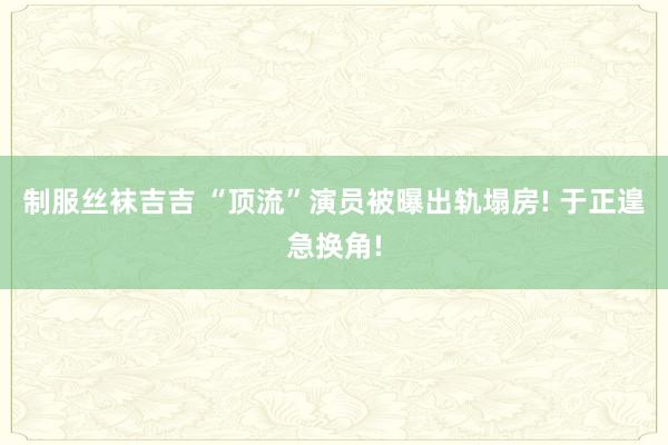制服丝袜吉吉 “顶流”演员被曝出轨塌房! 于正遑急换角!