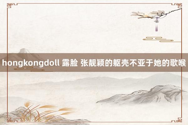 hongkongdoll 露脸 张靓颖的躯壳不亚于她的歌喉