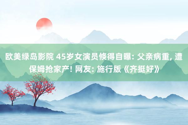 欧美绿岛影院 45岁女演员倏得自曝: 父亲病重, 遭保姆抢家产! 网友: 施行版《齐挺好》
