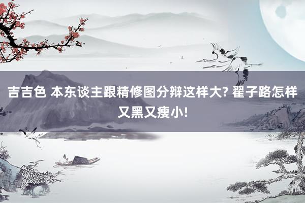 吉吉色 本东谈主跟精修图分辩这样大? 翟子路怎样又黑又瘦小!