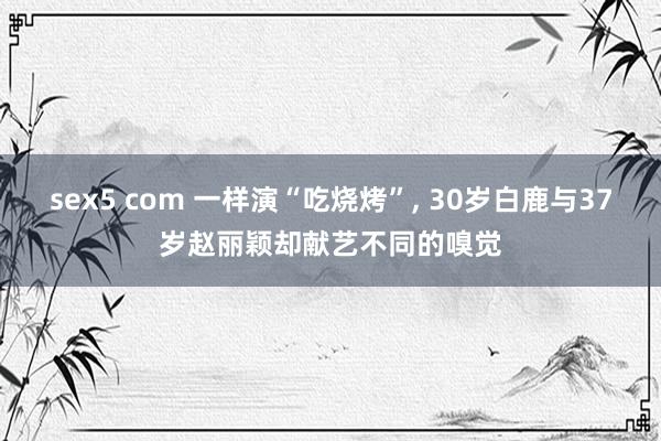 sex5 com 一样演“吃烧烤”, 30岁白鹿与37岁赵丽颖却献艺不同的嗅觉