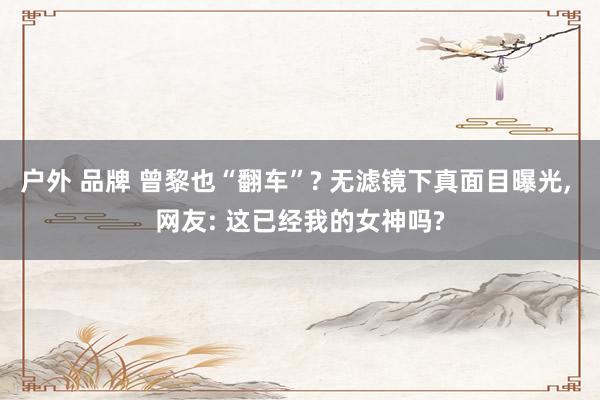户外 品牌 曾黎也“翻车”? 无滤镜下真面目曝光, 网友: 这已经我的女神吗?