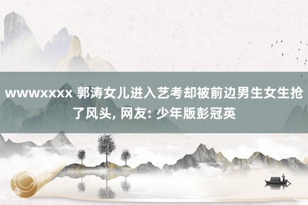 wwwxxxx 郭涛女儿进入艺考却被前边男生女生抢了风头, 网友: 少年版彭冠英