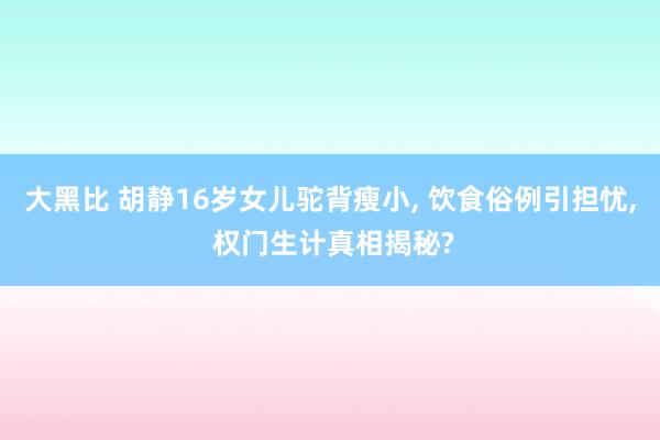 大黑比 胡静16岁女儿驼背瘦小, 饮食俗例引担忧, 权门生计真相揭秘?