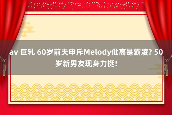 av 巨乳 60岁前夫申斥Melody仳离是霸凌? 50岁新男友现身力挺!