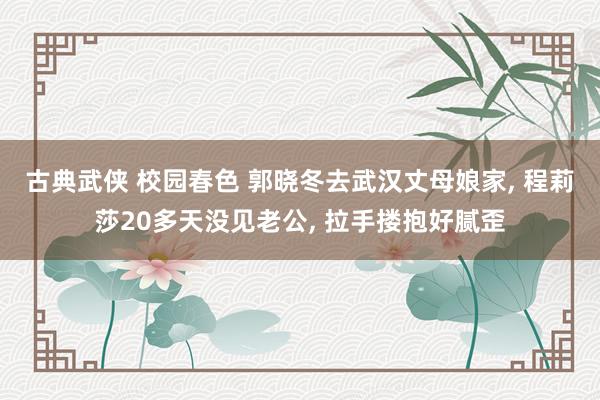古典武侠 校园春色 郭晓冬去武汉丈母娘家, 程莉莎20多天没见老公, 拉手搂抱好腻歪