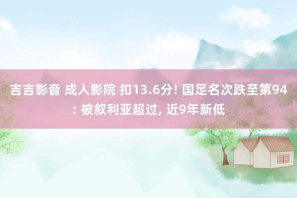吉吉影音 成人影院 扣13.6分! 国足名次跌至第94: 被叙利亚超过, 近9年新低