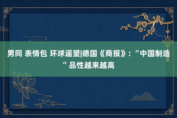 男同 表情包 环球遥望|德国《商报》: “中国制造”品性越来越高