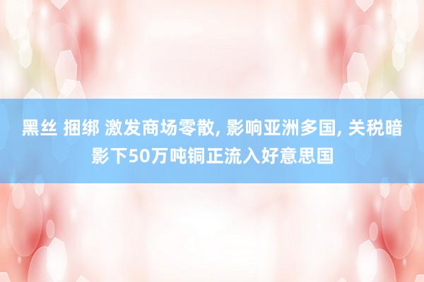 黑丝 捆绑 激发商场零散, 影响亚洲多国, 关税暗影下50万吨铜正流入好意思国