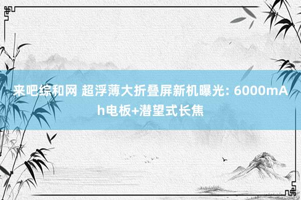 来吧综和网 超浮薄大折叠屏新机曝光: 6000mAh电板+潜望式长焦