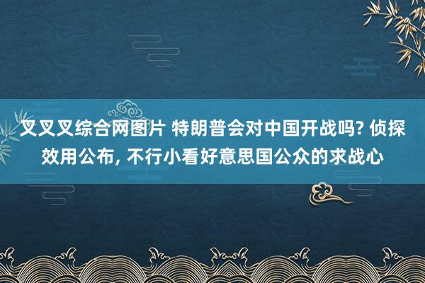 叉叉叉综合网图片 特朗普会对中国开战吗? 侦探效用公布, 不行小看好意思国公众的求战心