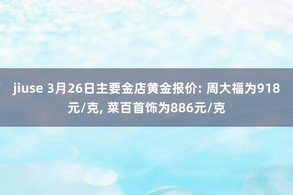 jiuse 3月26日主要金店黄金报价: 周大福为918元/克, 菜百首饰为886元/克
