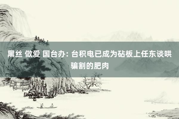 黑丝 做爱 国台办: 台积电已成为砧板上任东谈哄骗割的肥肉