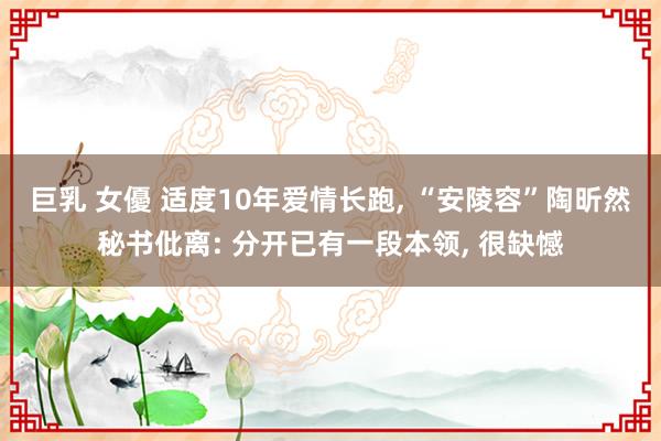 巨乳 女優 适度10年爱情长跑, “安陵容”陶昕然秘书仳离: 分开已有一段本领, 很缺憾