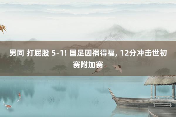 男同 打屁股 5-1! 国足因祸得福, 12分冲击世初赛附加赛