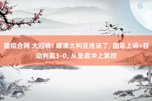 插综合网 大回转! 曝澳大利亚违法了, 国足上诉=自动判赢3-0, 从垫底冲上第四
