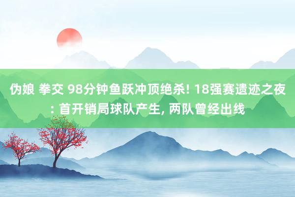 伪娘 拳交 98分钟鱼跃冲顶绝杀! 18强赛遗迹之夜: 首开销局球队产生, 两队曾经出线