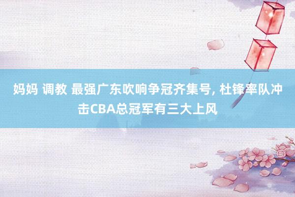 妈妈 调教 最强广东吹响争冠齐集号, 杜锋率队冲击CBA总冠军有三大上风
