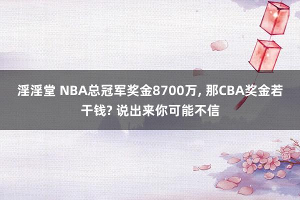 淫淫堂 NBA总冠军奖金8700万, 那CBA奖金若干钱? 说出来你可能不信