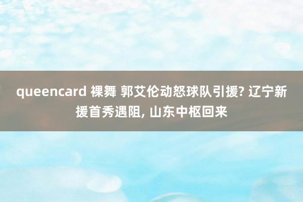 queencard 裸舞 郭艾伦动怒球队引援? 辽宁新援首秀遇阻, 山东中枢回来