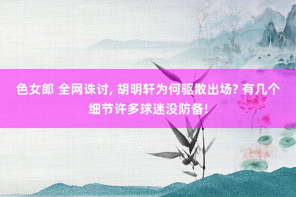 色女郎 全网诛讨, 胡明轩为何驱散出场? 有几个细节许多球迷没防备!
