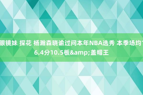 眼镜妹 探花 杨瀚森晓谕过问本年NBA选秀 本季场均16.4分10.5板&盖帽王