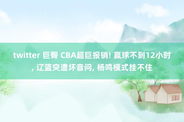 twitter 巨臀 CBA超巨报销! 赢球不到12小时, 辽篮突遭坏音问, 杨鸣模式挂不住