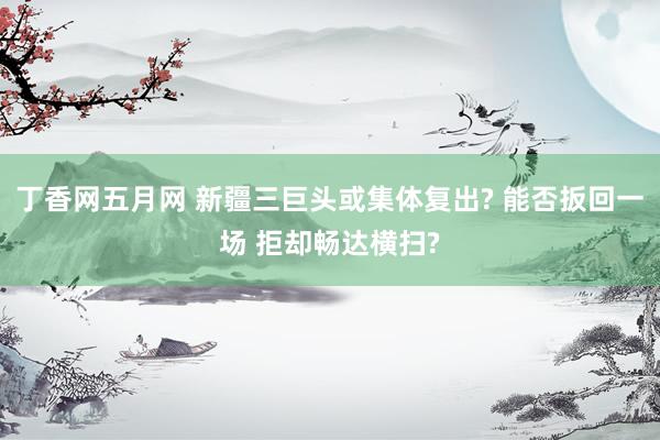 丁香网五月网 新疆三巨头或集体复出? 能否扳回一场 拒却畅达横扫?