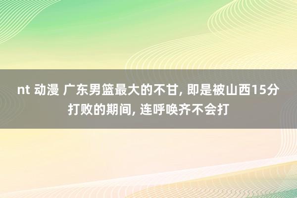 nt 动漫 广东男篮最大的不甘, 即是被山西15分打败的期间, 连呼唤齐不会打