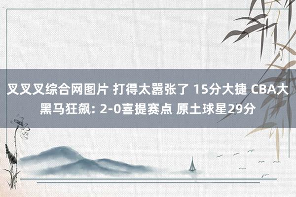叉叉叉综合网图片 打得太嚣张了 15分大捷 CBA大黑马狂飙: 2-0喜提赛点 原土球星29分